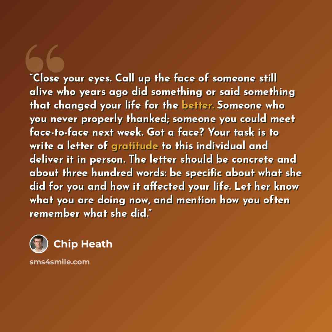 “Close your eyes. Call up the face of someone still alive who years ago did something or said something that changed your life for the better. Someone who you never properly thanked; someone you could meet face-to-face next week. Got a face? Your task is to write a letter of gratitude to this…” quote by Chip Heath