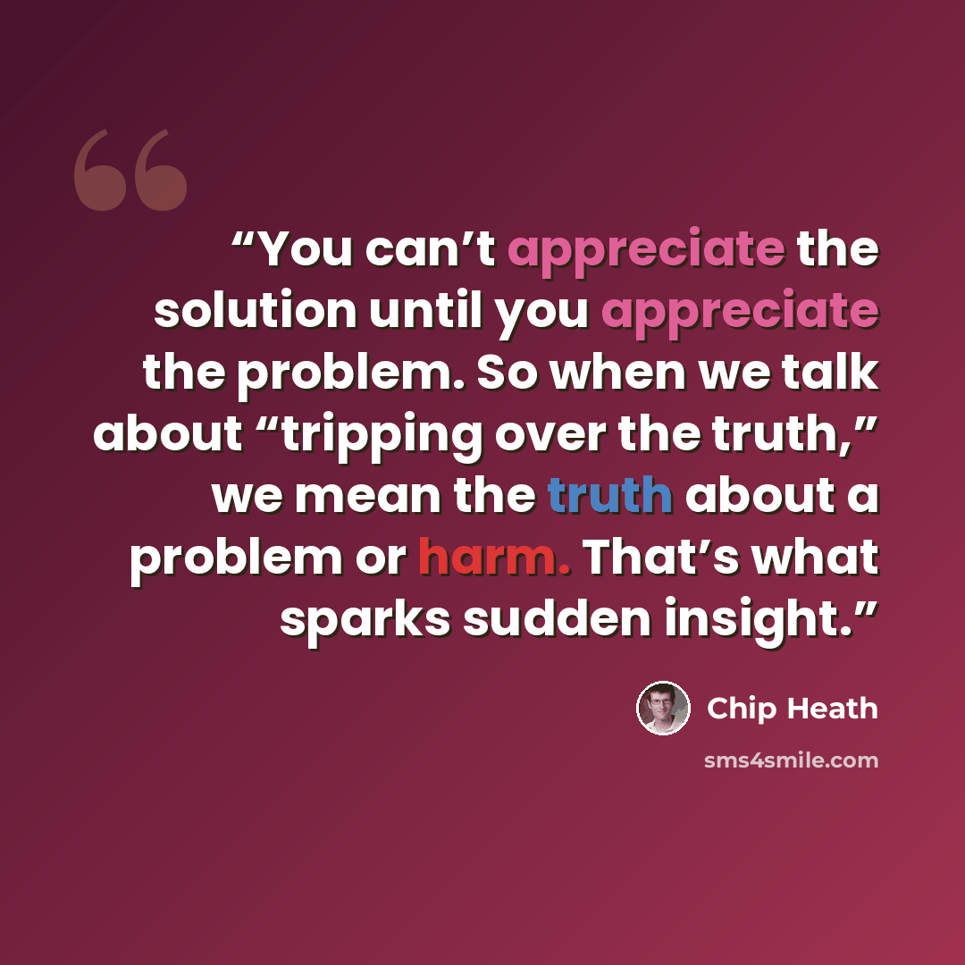 “You can’t appreciate the solution until you appreciate the problem. So when we talk about “tripping over the truth,” we mean the truth about a problem or harm. That’s what sparks sudden insight.” quote by Chip Heath