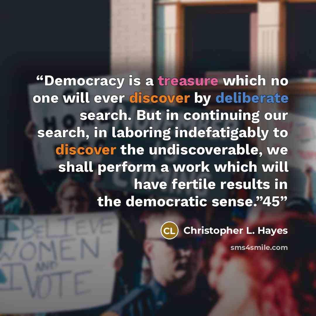 “Democracy is a treasure which no one will ever discover by deliberate search. But in continuing our search, in laboring indefatigably to discover the undiscoverable, we shall perform a work which will have fertile results in the democratic sense.”45” quote by Christopher L. Hayes