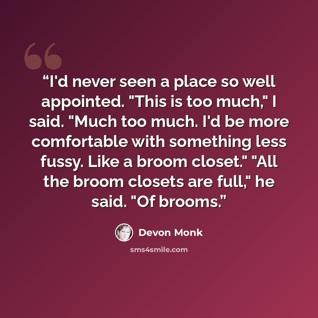“I'd never seen a place so well appointed. "This is too much," I said. "Much too much. I'd be more comfortable with something less fussy. Like a broom closet." "All the broom closets are full," he said. "Of brooms.” quote by Devon Monk