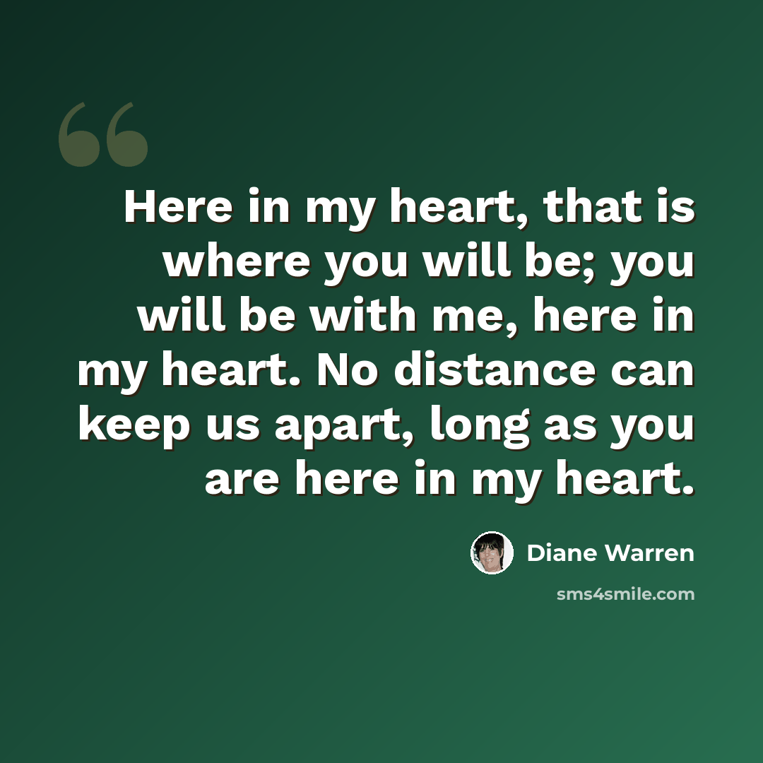 “Here in my heart, that is where you will be; you will be with me, here in my heart. No distance can keep us apart, long as you are here in my heart.” quote by Diane Warren