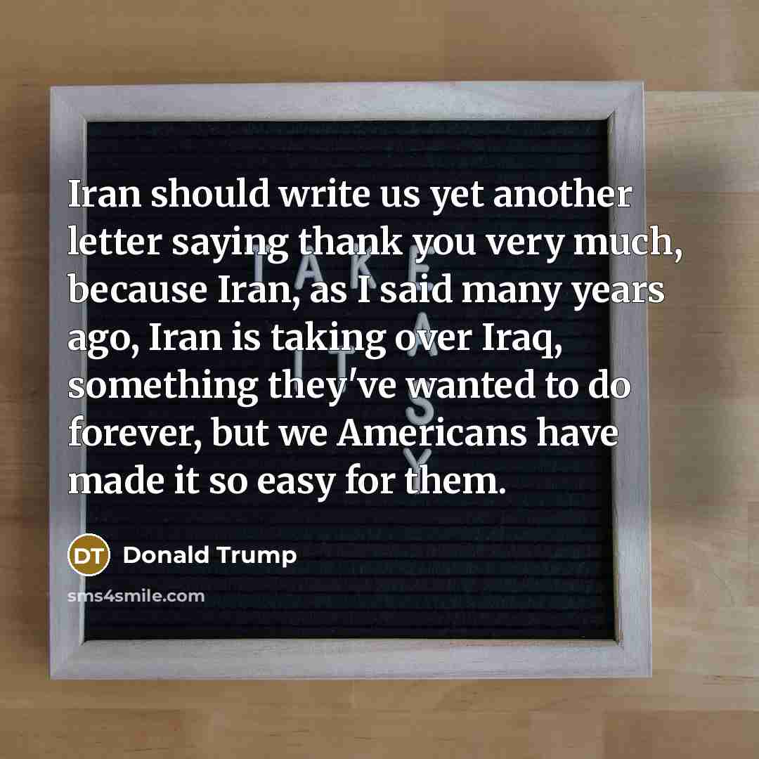 “Iran should write us yet another letter saying thank you very much, because Iran, as I said many years ago, Iran is taking over Iraq, something they've wanted to do forever, but we Americans have made it so easy for them.” quote by Donald Trump