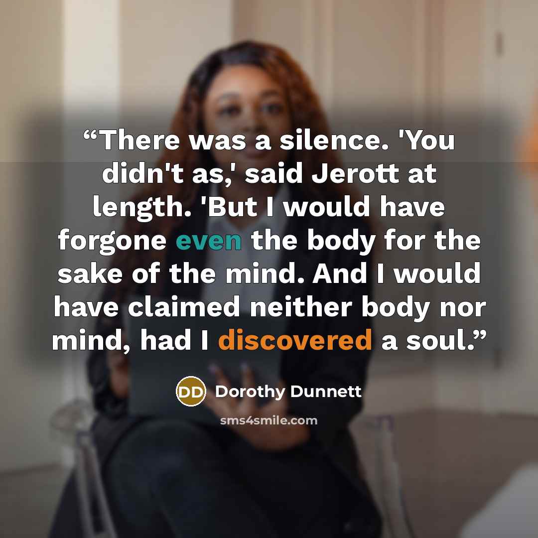 “There was a silence. 'You didn't as,' said Jerott at length. 'But I would have forgone even the body for the sake of the mind. And I would have claimed neither body nor mind, had I discovered a soul.” quote by Dorothy Dunnett