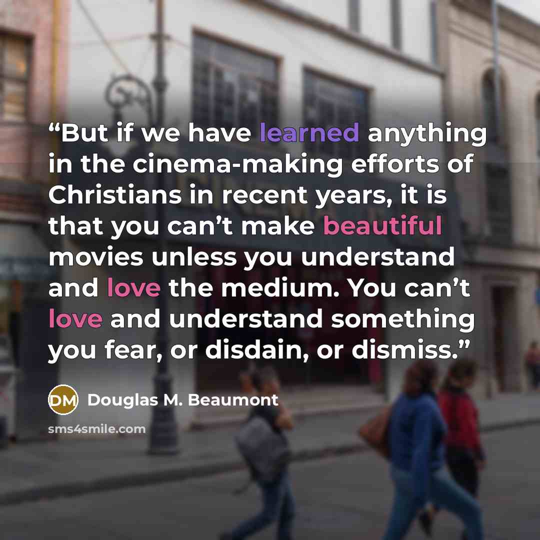 “But if we have learned anything in the cinema-making efforts of Christians in recent years, it is that you can’t make beautiful movies unless you understand and love the medium. You can’t love and understand something you fear, or disdain, or dismiss.” quote by Douglas M. Beaumont
