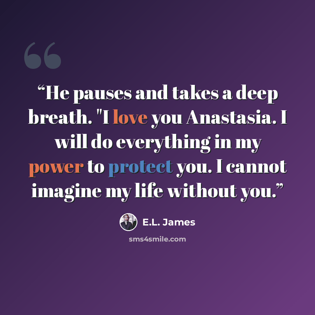 “He pauses and takes a deep breath. "I love you Anastasia. I will do everything in my power to protect you. I cannot imagine my life without you.” quote by E.L. James