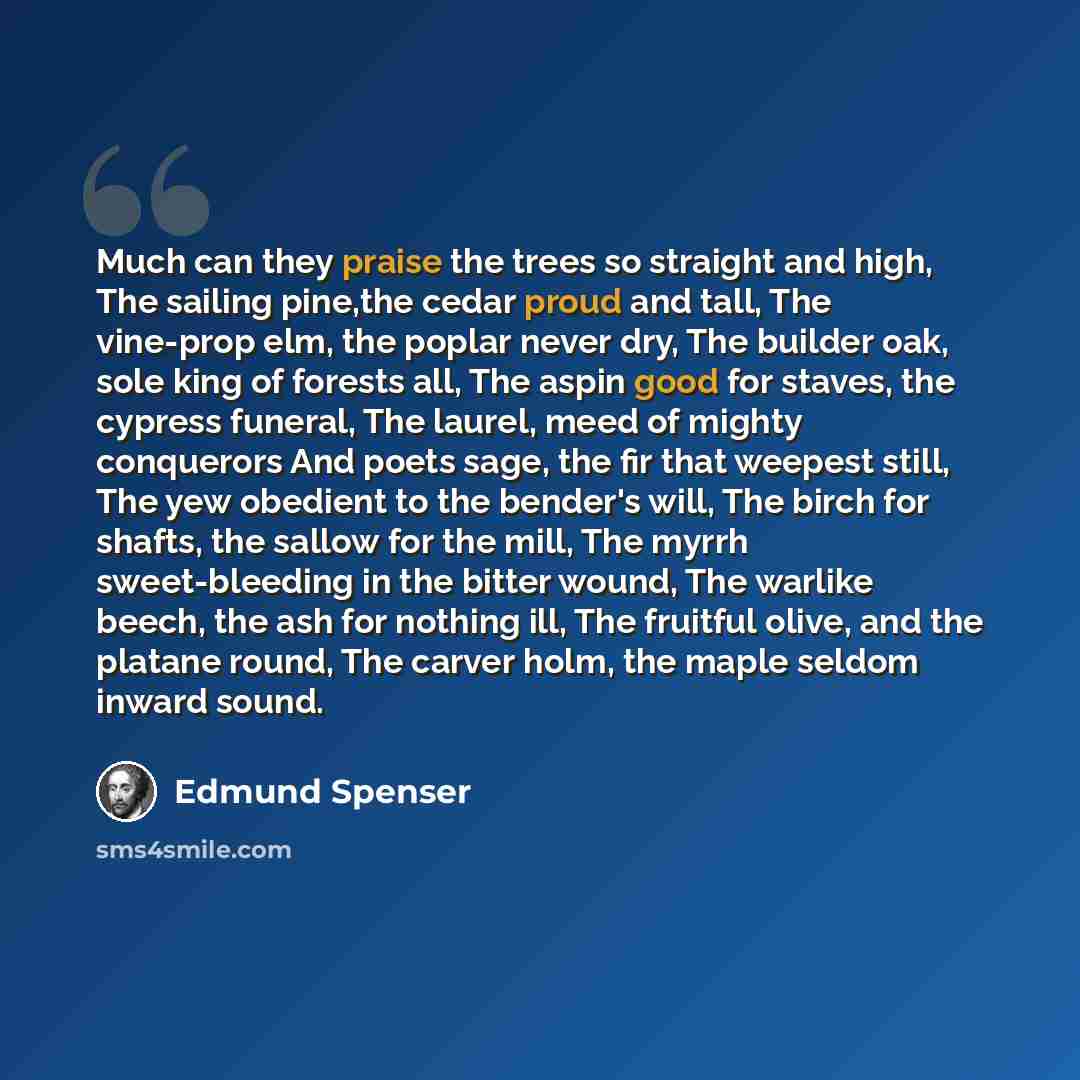 “Much can they praise the trees so straight and high, The sailing pine,the cedar proud and tall, The vine-prop elm, the poplar never dry, The builder oak, sole king of forests all, The aspin good for staves, the cypress funeral, The laurel, meed of mighty conquerors And poets sage, the fir that…” quote by Edmund Spenser