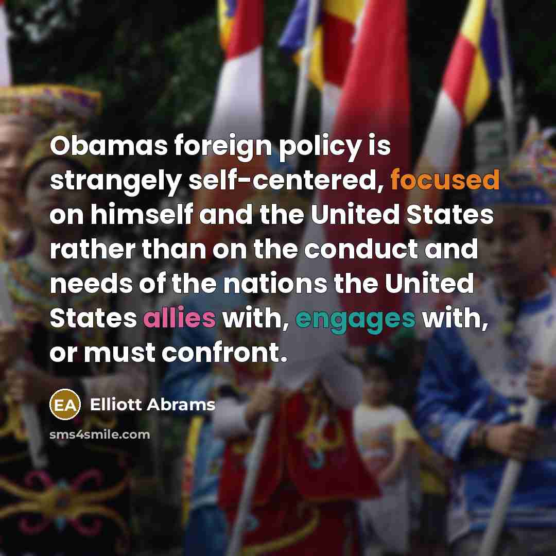 “Obamas foreign policy is strangely self-centered, focused on himself and the United States rather than on the conduct and needs of the nations the United States allies with, engages with, or must confront.” quote by Elliott Abrams