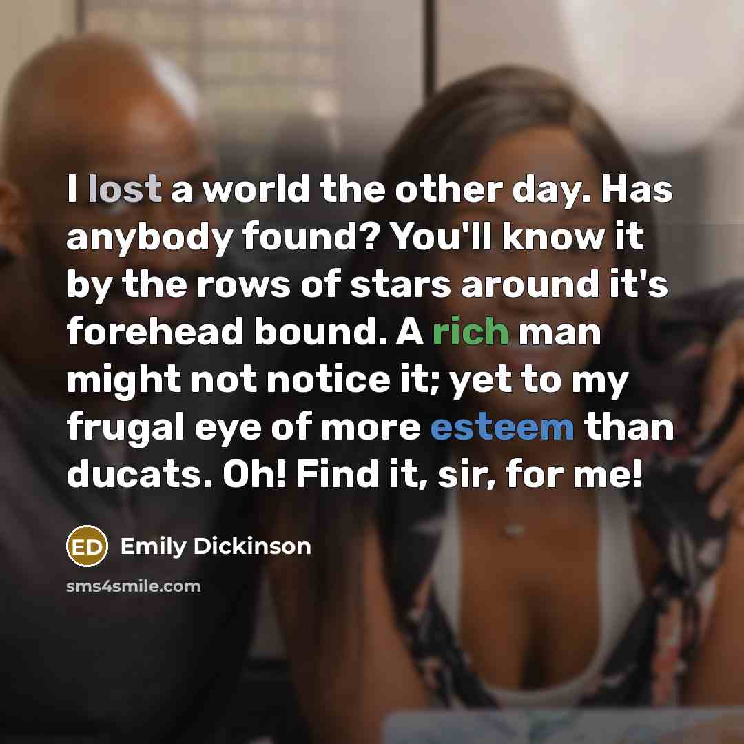 “I lost a world the other day. Has anybody found? You'll know it by the rows of stars around it's forehead bound. A rich man might not notice it; yet to my frugal eye of more esteem than ducats. Oh! Find it, sir, for me!” quote by Emily Dickinson