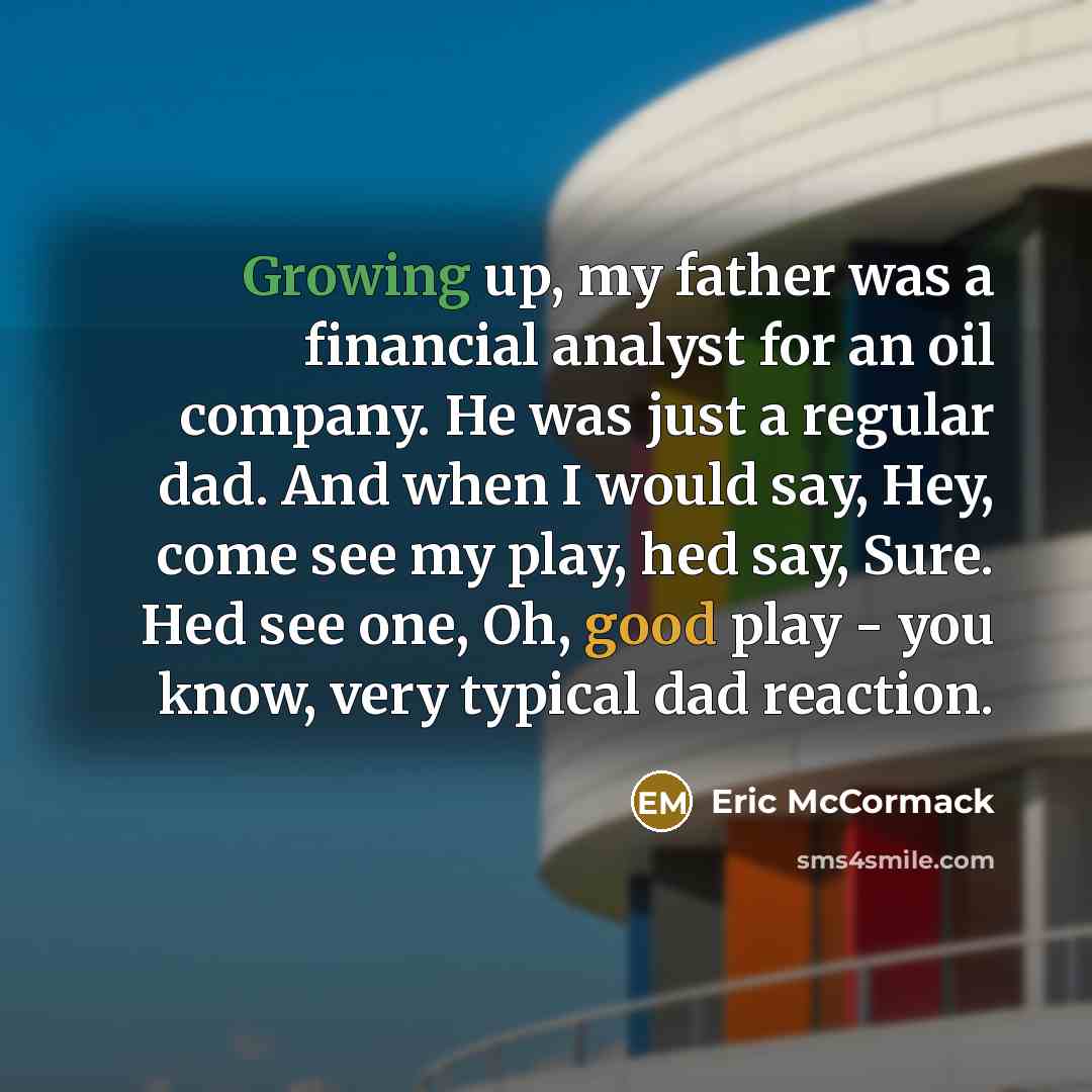 “Growing up, my father was a financial analyst for an oil company. He was just a regular dad. And when I would say, Hey, come see my play, hed say, Sure. Hed see one, Oh, good play - you know, very typical dad reaction.” quote by Eric McCormack