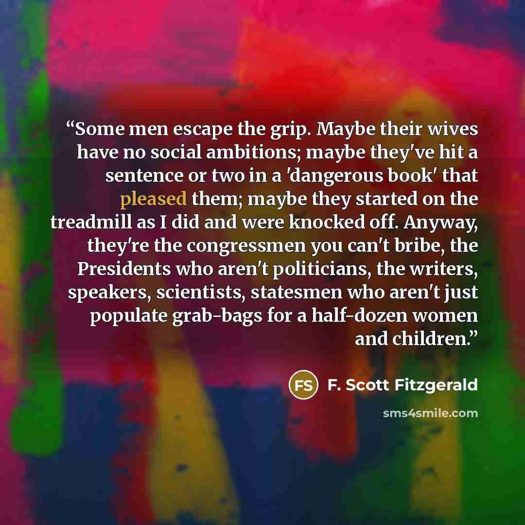 “Some men escape the grip. Maybe their wives have no social ambitions; maybe they've hit a sentence or two in a 'dangerous book' that pleased them; maybe they started on the treadmill as I did and were knocked off. Anyway, they're the congressmen you can't bribe, the Presidents who aren't…” quote by F. Scott Fitzgerald