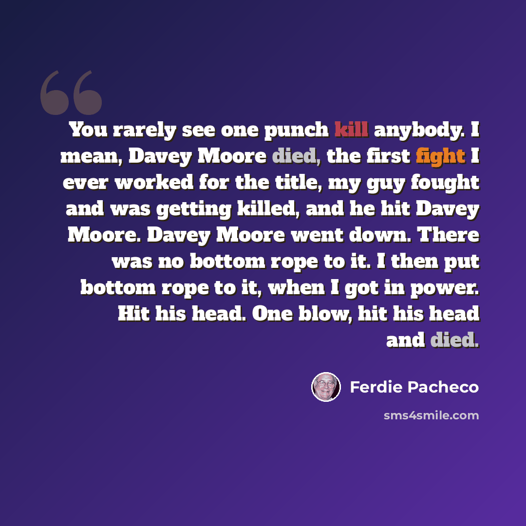 “You rarely see one punch kill anybody. I mean, Davey Moore died, the first fight I ever worked for the title, my guy fought and was getting killed, and he hit Davey Moore. Davey Moore went down. There was no bottom rope to it. I then put bottom rope to it, when I got in power. Hit his head. One…” quote by Ferdie Pacheco