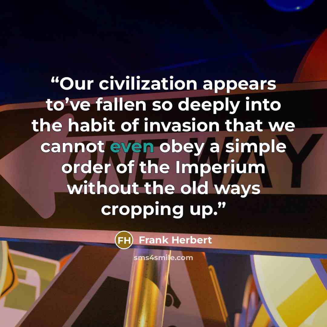 “Our civilization appears to’ve fallen so deeply into the habit of invasion that we cannot even obey a simple order of the Imperium without the old ways cropping up.” quote by Frank Herbert