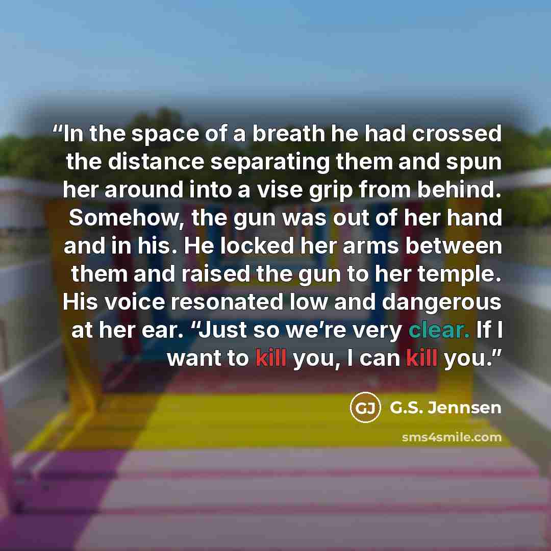 “In the space of a breath he had crossed the distance separating them and spun her around into a vise grip from behind. Somehow, the gun was out of her hand and in his. He locked her arms between them and raised the gun to her temple. His voice resonated low and dangerous at her ear. “Just so we’re…” quote by G.S. Jennsen