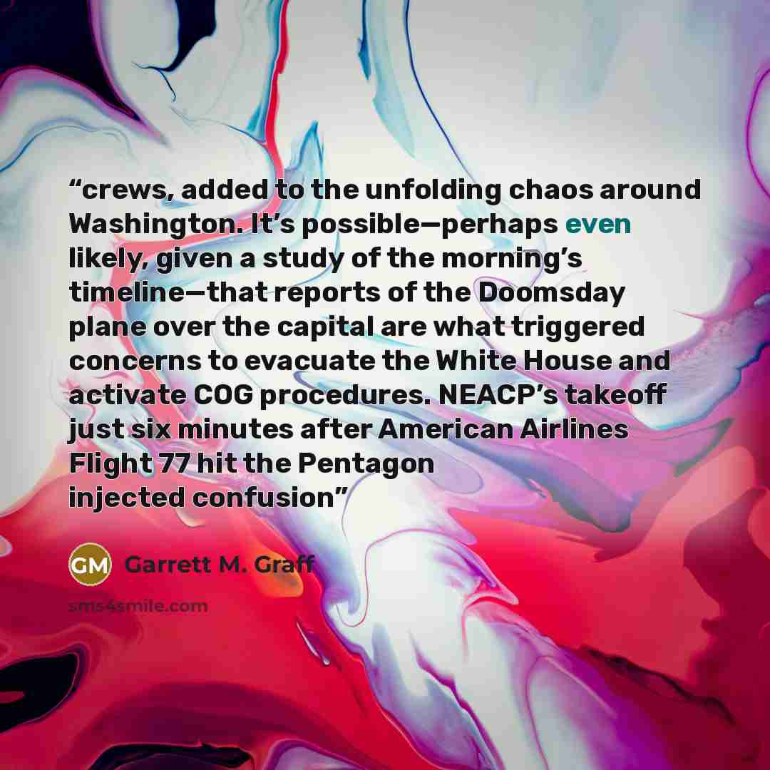 “crews, added to the unfolding chaos around Washington. It’s possible—perhaps even likely, given a study of the morning’s timeline—that reports of the Doomsday plane over the capital are what triggered concerns to evacuate the White House and activate COG procedures. NEACP’s takeoff just six…” quote by Garrett M. Graff