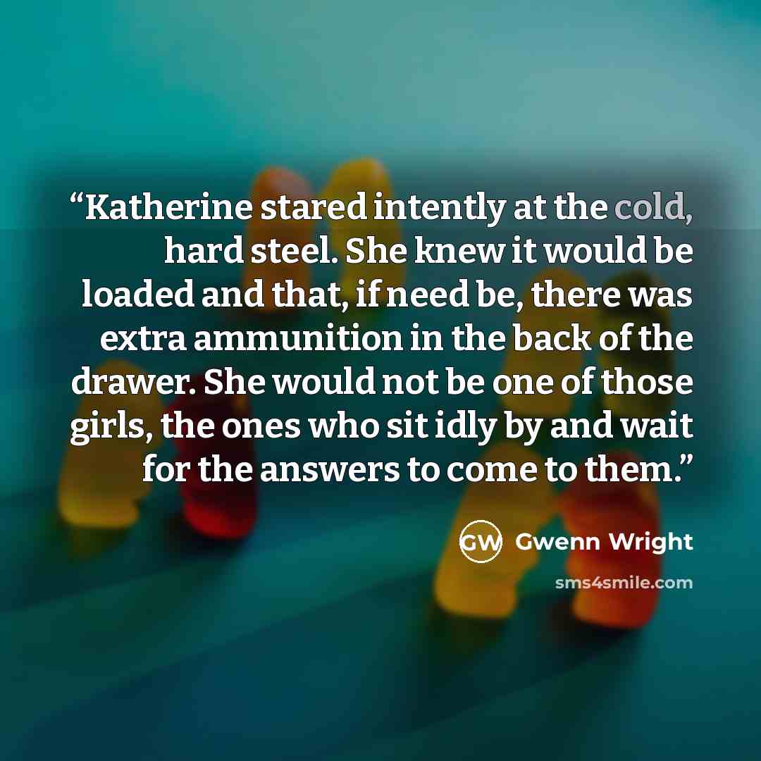“Katherine stared intently at the cold, hard steel. She knew it would be loaded and that, if need be, there was extra ammunition in the back of the drawer. She would not be one of those girls, the ones who sit idly by and wait for the answers to come to them.” quote by Gwenn Wright