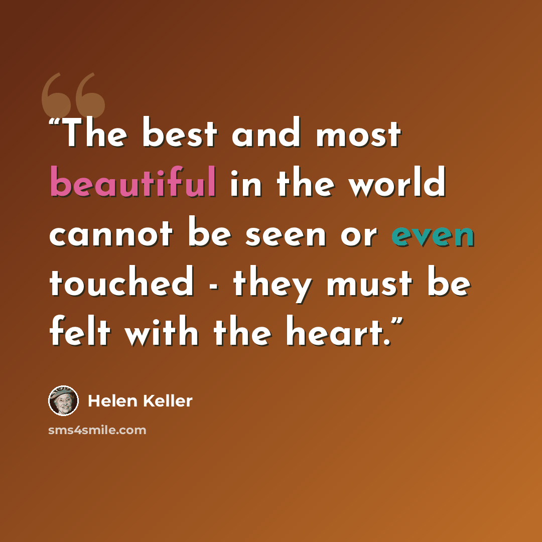 “The best and most beautiful in the world cannot be seen or even touched - they must be felt with the heart.” quote by Helen Keller