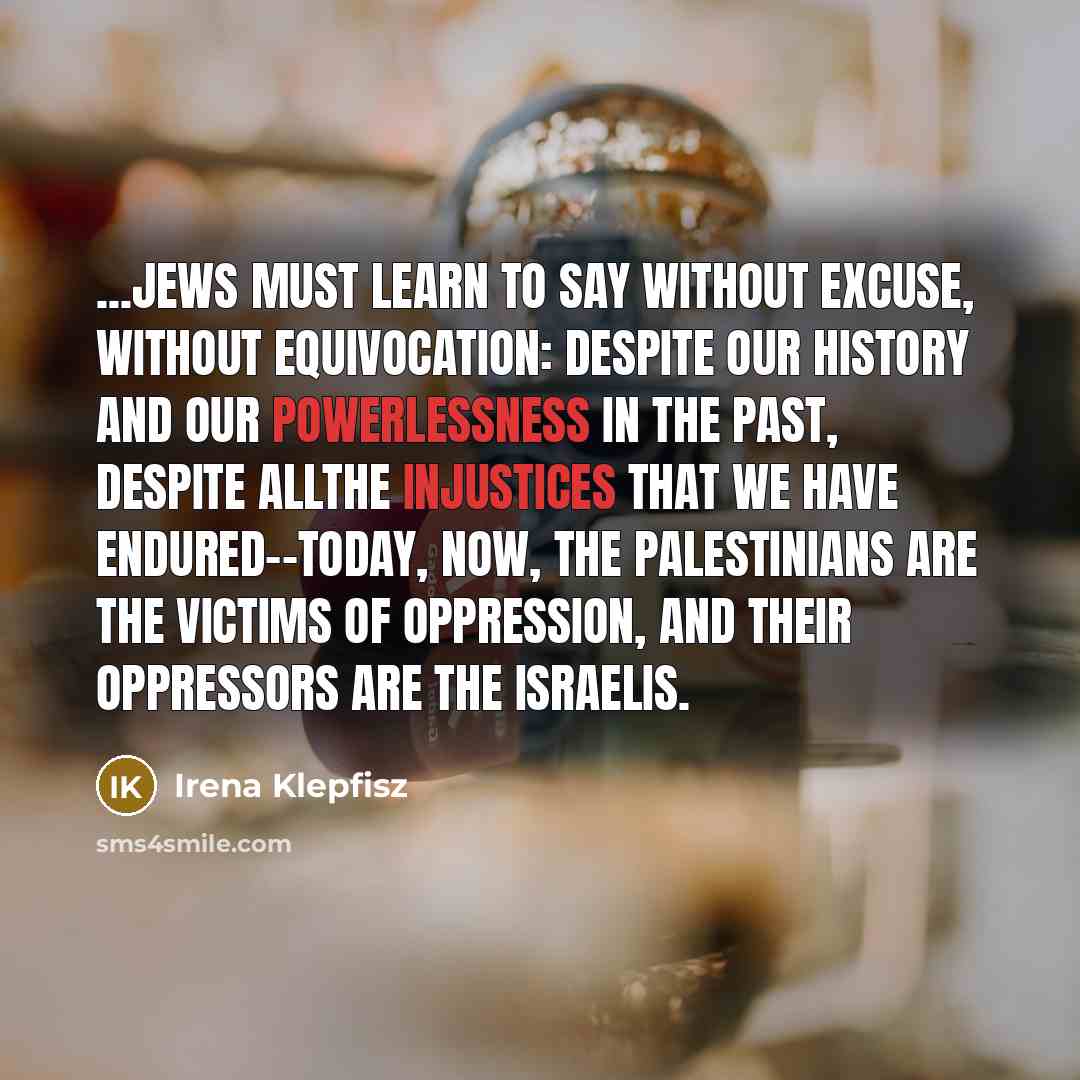 “...Jews must learn to say without excuse, without equivocation: despite our history and our powerlessness in the past, despite allthe injustices that we have endured--today, now, the Palestinians are the victims of oppression, and their oppressors are the Israelis.” quote by Irena Klepfisz
