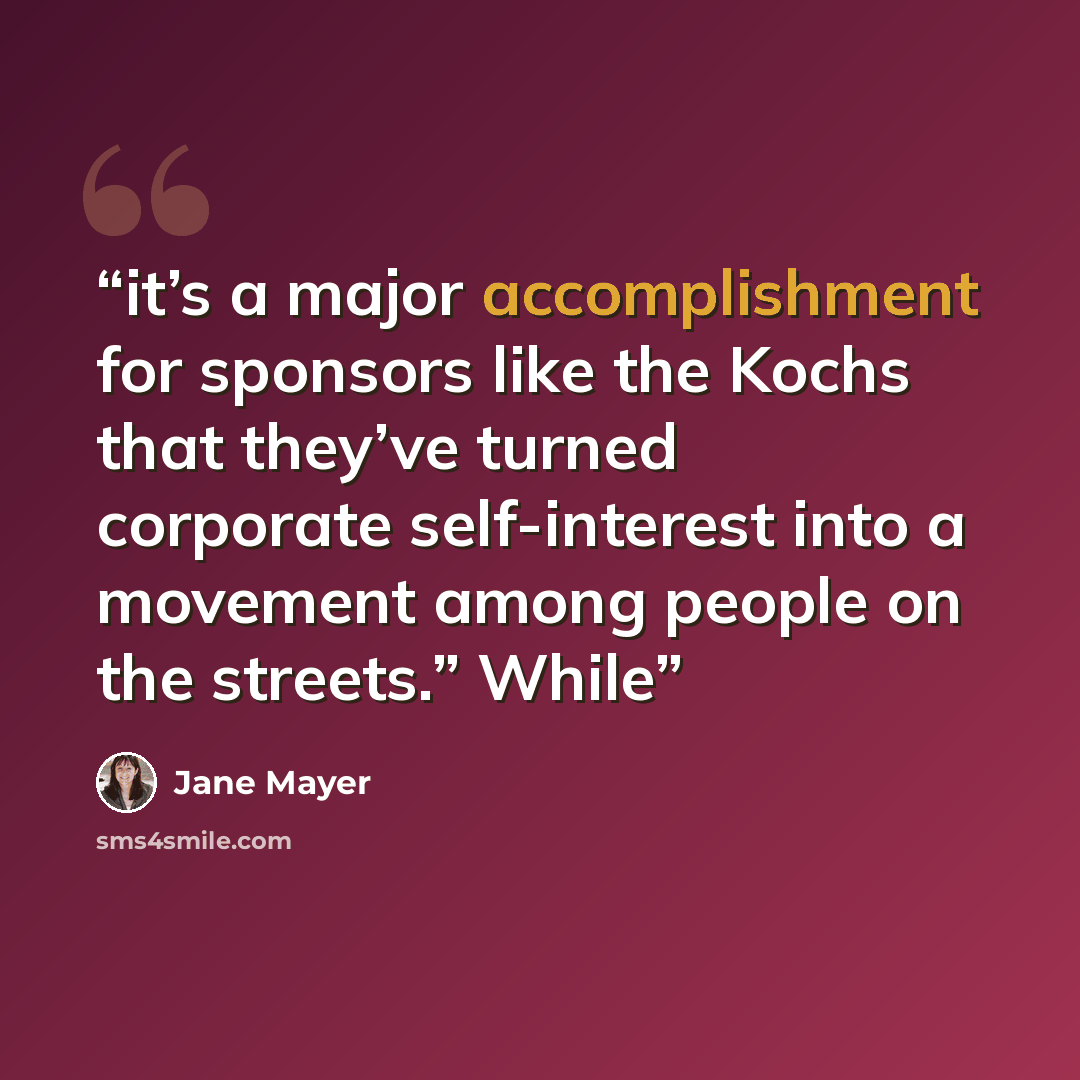 “it’s a major accomplishment for sponsors like the Kochs that they’ve turned corporate self-interest into a movement among people on the streets.” While” quote by Jane Mayer