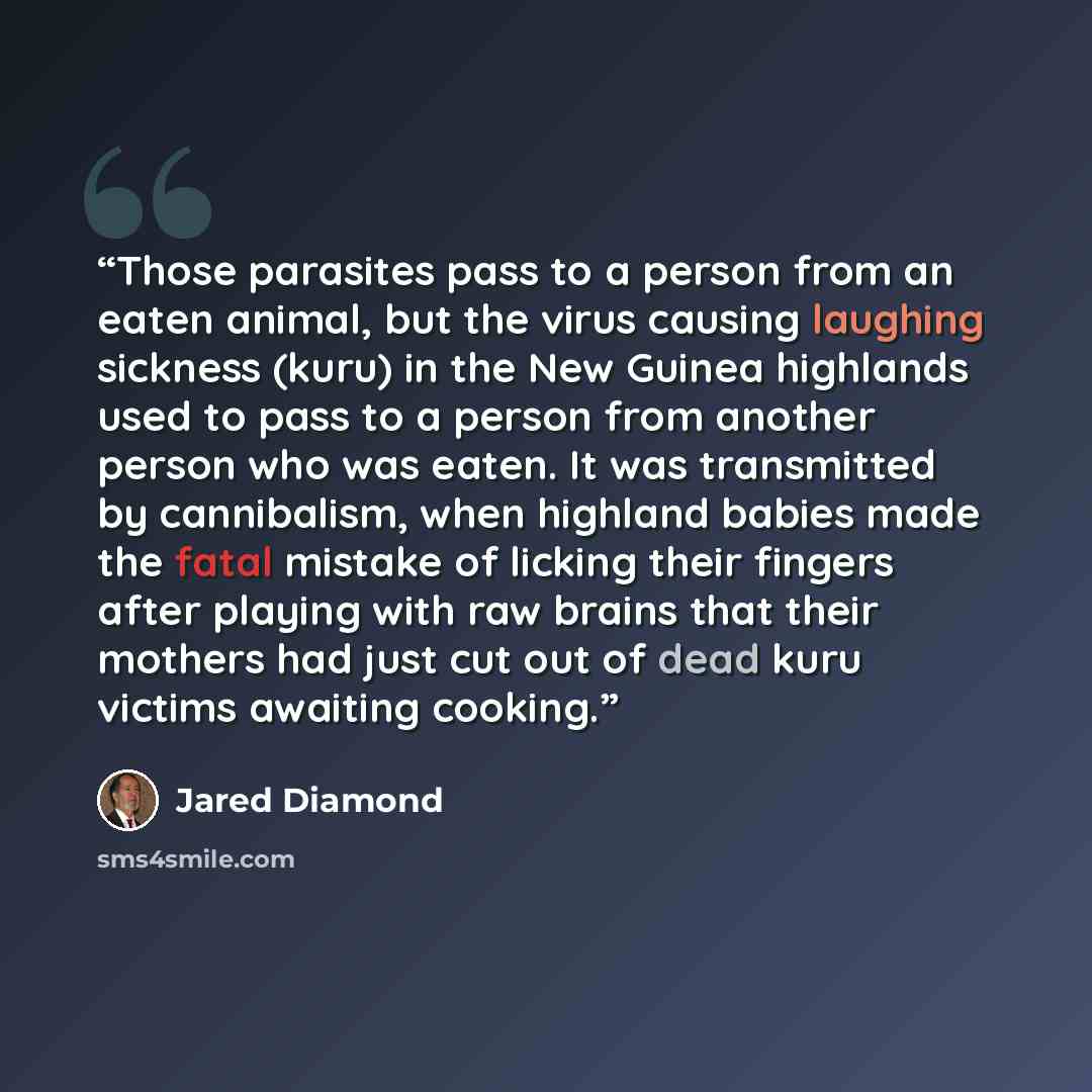 “Those parasites pass to a person from an eaten animal, but the virus causing laughing sickness (kuru) in the New Guinea highlands used to pass to a person from another person who was eaten. It was transmitted by cannibalism, when highland babies made the fatal mistake of licking their fingers…” quote by Jared Diamond