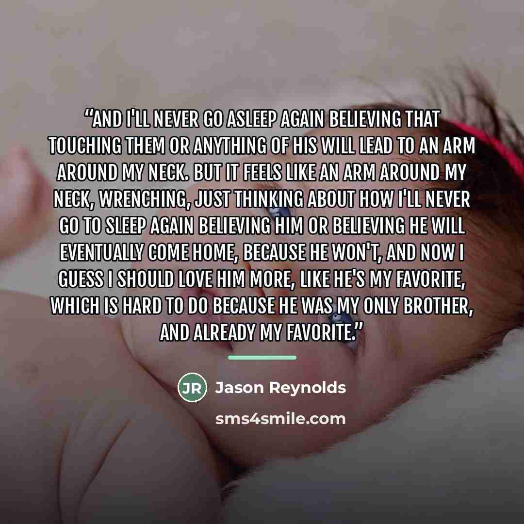 “And I'll never go asleep again believing that touching them or anything of his will lead to an arm around my neck. But it feels like an arm around my neck, wrenching, just thinking about how I'll never go to sleep again believing him or believing he will eventually come home, because he won't, and…” quote by Jason Reynolds