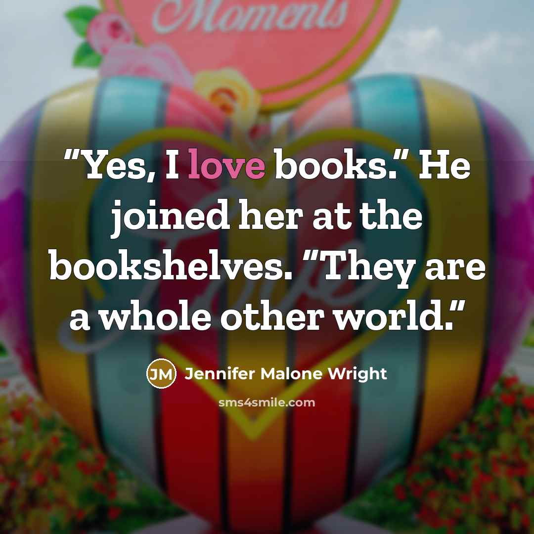 “Yes, I love books.” He joined her at the bookshelves. “They are a whole other world.” quote by Jennifer Malone Wright