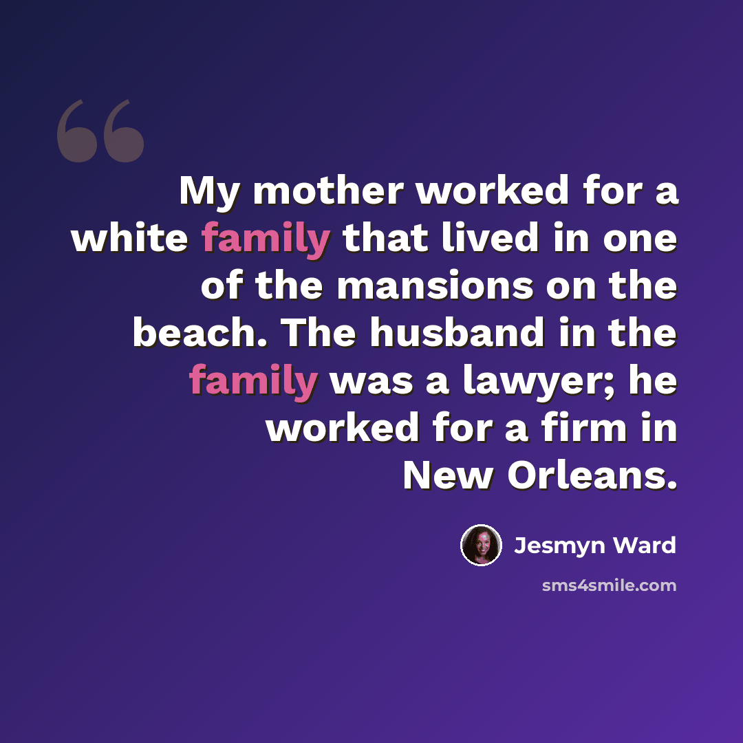 “My mother worked for a white family that lived in one of the mansions on the beach. The husband in the family was a lawyer; he worked for a firm in New Orleans.” quote by Jesmyn Ward