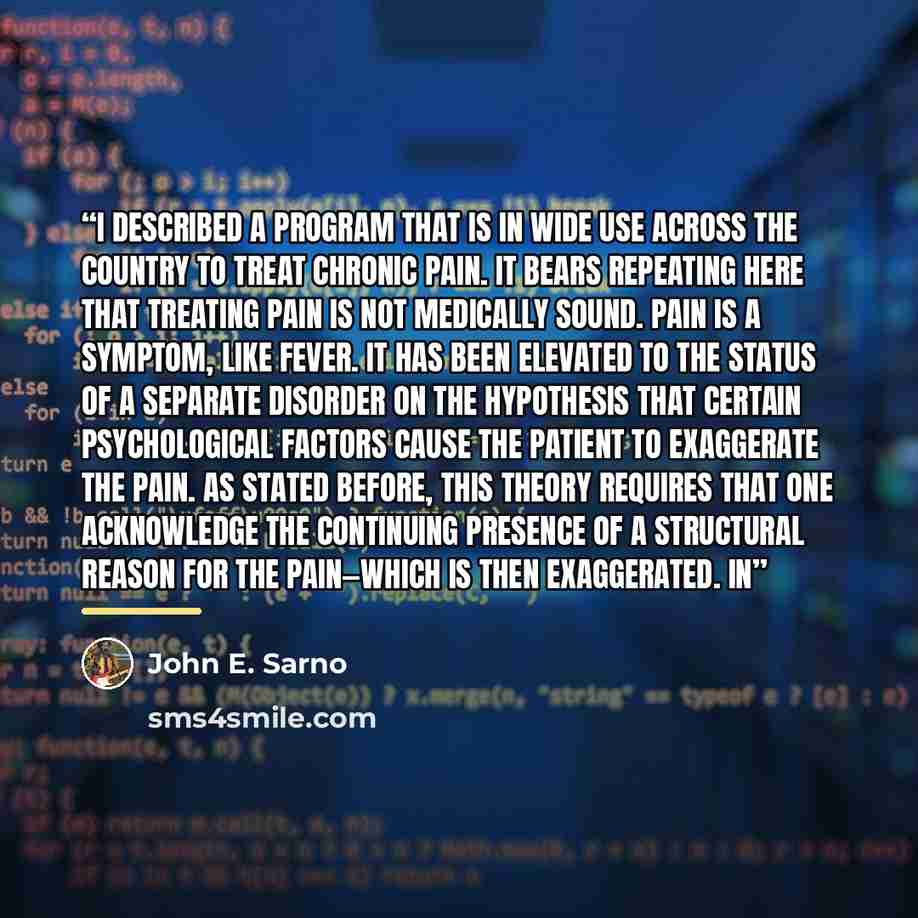 “I described a program that is in wide use across the country to treat chronic pain. It bears repeating here that treating pain is not medically sound. Pain is a symptom, like fever. It has been elevated to the status of a separate disorder on the hypothesis that certain psychological factors cause…” quote by John E. Sarno