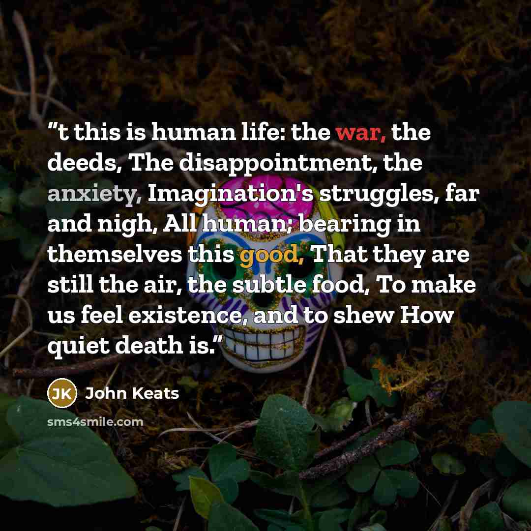 “t this is human life: the war, the deeds, The disappointment, the anxiety, Imagination's struggles, far and nigh, All human; bearing in themselves this good, That they are still the air, the subtle food, To make us feel existence, and to shew How quiet death is.” quote by John Keats