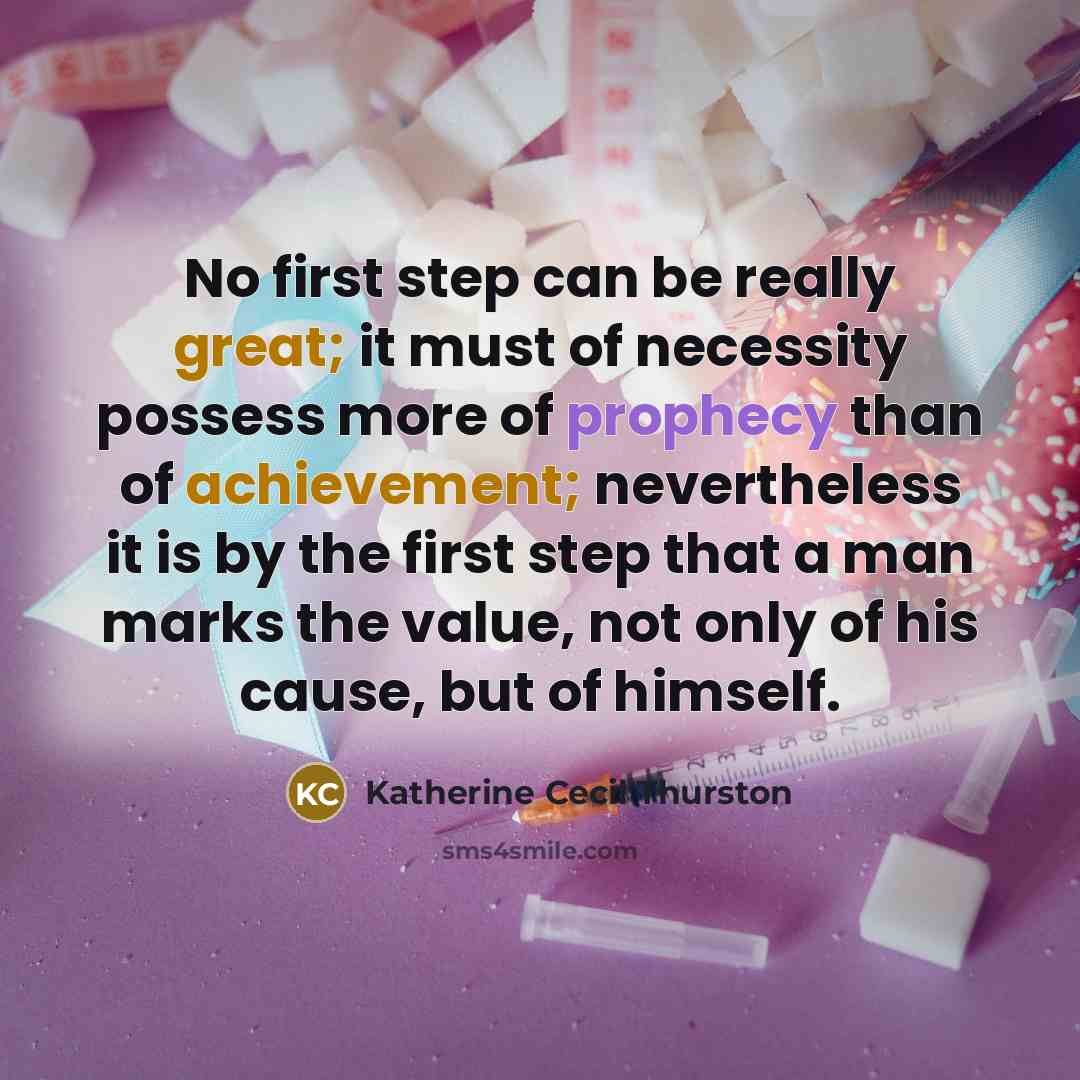 “No first step can be really great; it must of necessity possess more of prophecy than of achievement; nevertheless it is by the first step that a man marks the value, not only of his cause, but of himself.” quote by Katherine Cecil Thurston