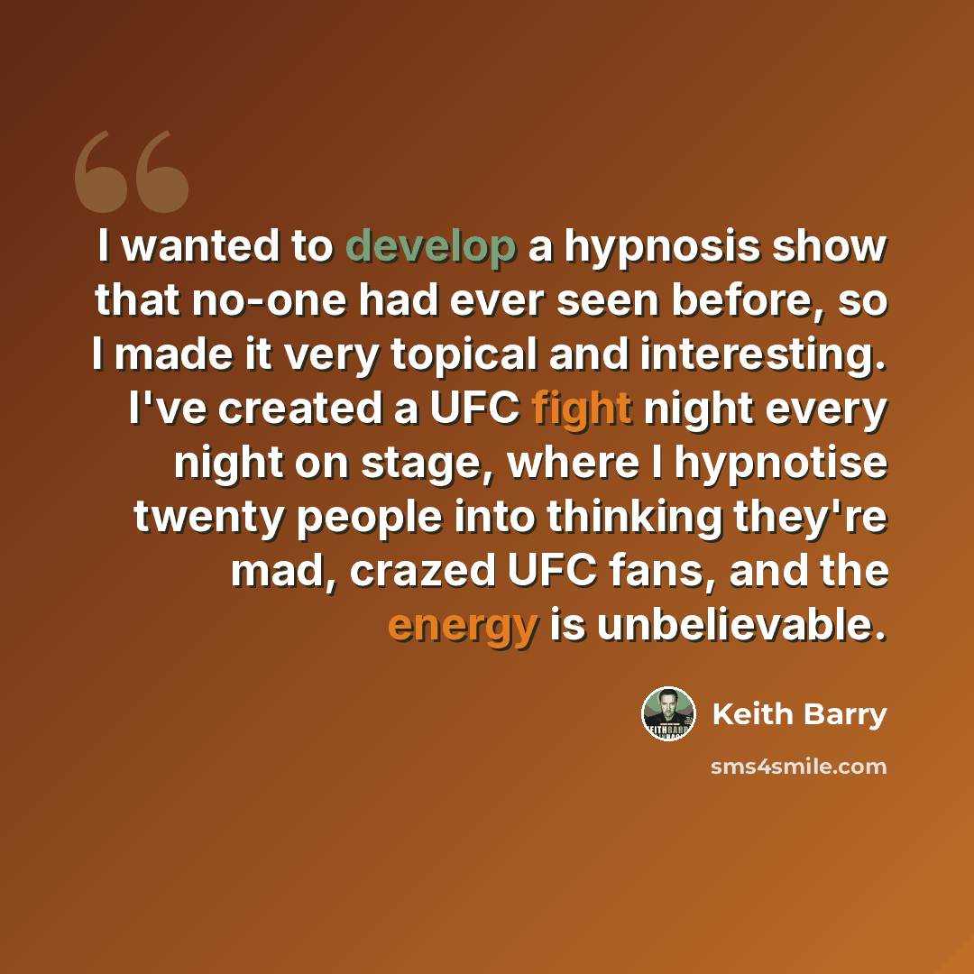 “I wanted to develop a hypnosis show that no-one had ever seen before, so I made it very topical and interesting. I've created a UFC fight night every night on stage, where I hypnotise twenty people into thinking they're mad, crazed UFC fans, and the energy is unbelievable.” quote by Keith Barry