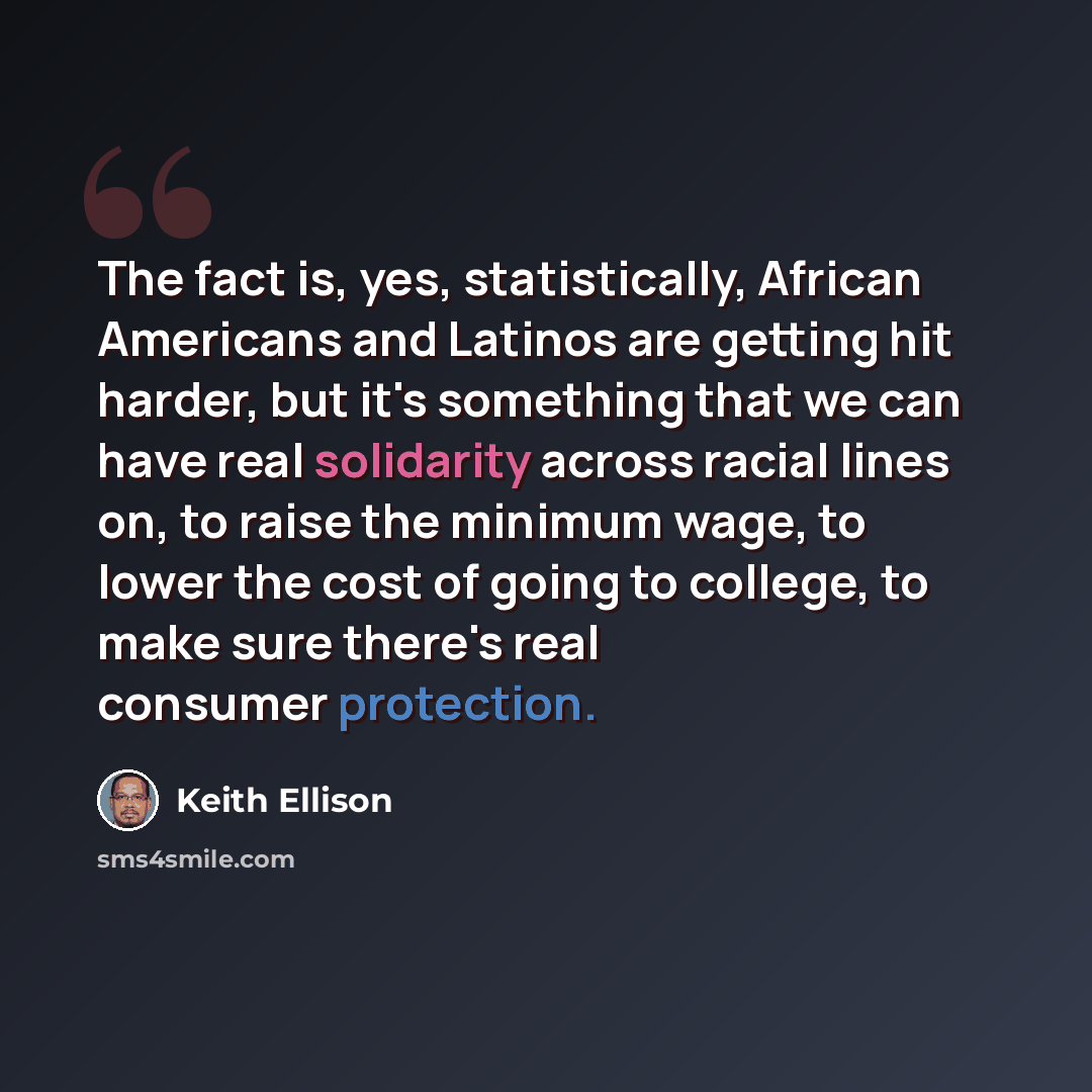 “The fact is, yes, statistically, African Americans and Latinos are getting hit harder, but it's something that we can have real solidarity across racial lines on, to raise the minimum wage, to lower the cost of going to college, to make sure there's real consumer protection.” quote by Keith Ellison