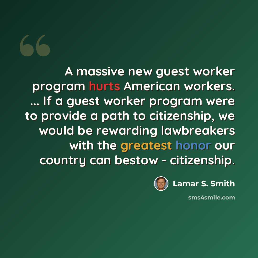 “A massive new guest worker program hurts American workers. ... If a guest worker program were to provide a path to citizenship, we would be rewarding lawbreakers with the greatest honor our country can bestow - citizenship.” quote by Lamar S. Smith
