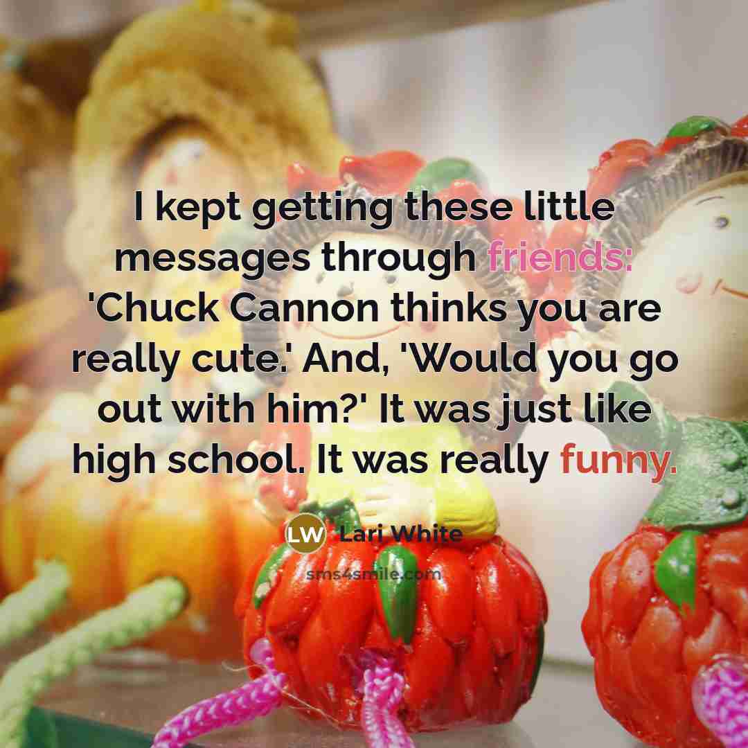 “I kept getting these little messages through friends: 'Chuck Cannon thinks you are really cute.' And, 'Would you go out with him?' It was just like high school. It was really funny.” quote by Lari White