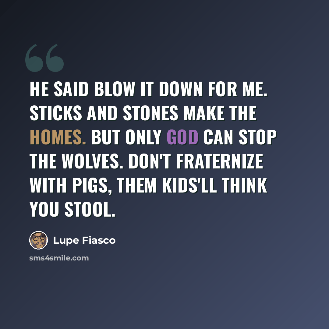 “He said blow it down for me. Sticks and stones make the homes. But only God can stop the wolves. Don't fraternize with pigs, them kids'll think you stool.” quote by Lupe Fiasco