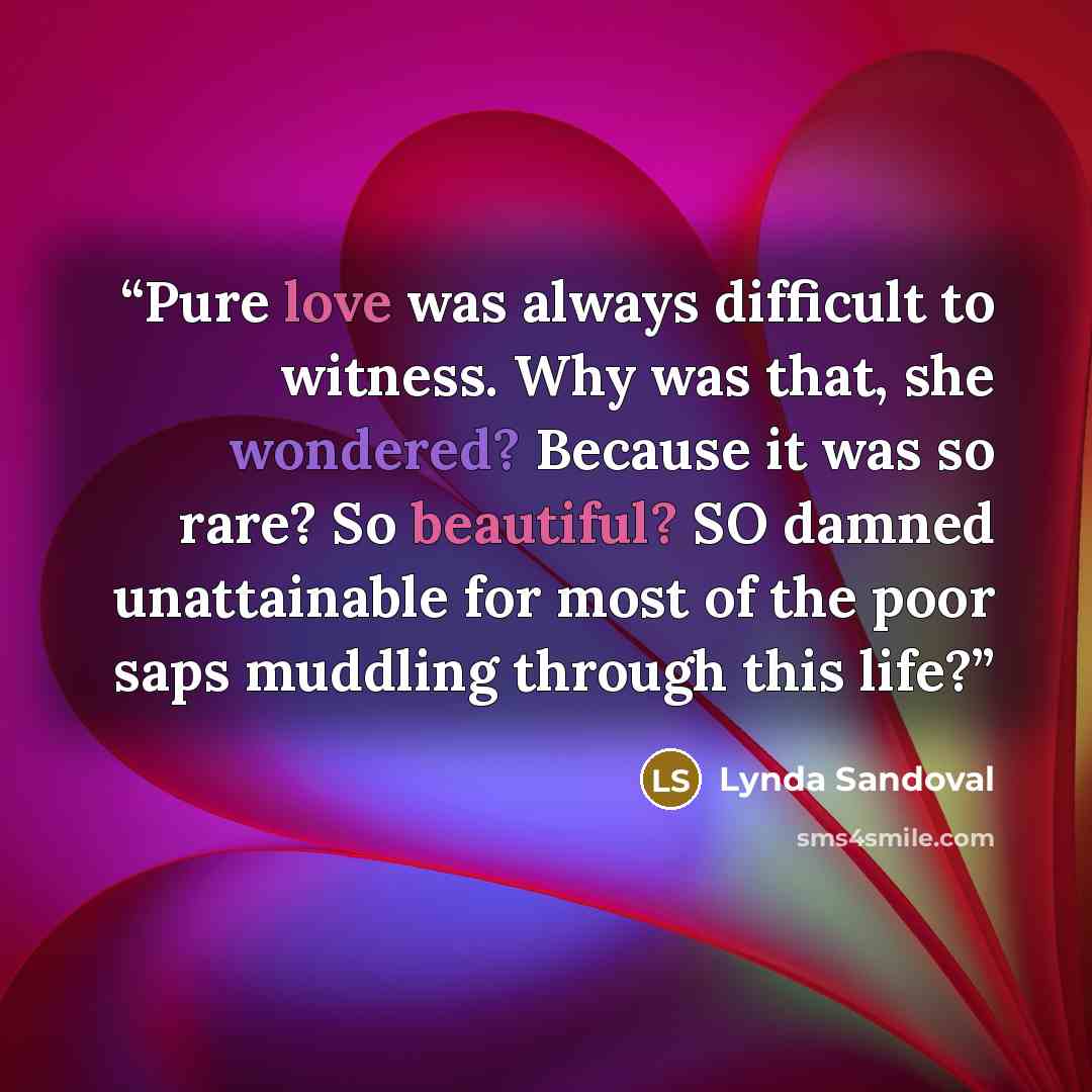 “Pure love was always difficult to witness. Why was that, she wondered? Because it was so rare? So beautiful? SO damned unattainable for most of the poor saps muddling through this life?” quote by Lynda Sandoval