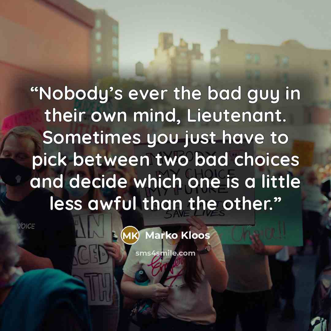 “Nobody’s ever the bad guy in their own mind, Lieutenant. Sometimes you just have to pick between two bad choices and decide which one is a little less awful than the other.” quote by Marko Kloos