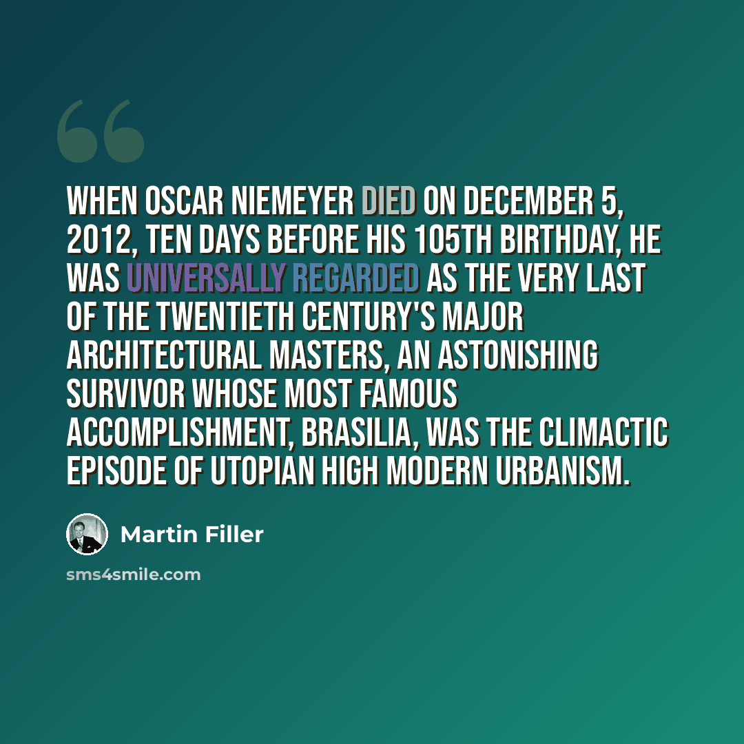 “When Oscar Niemeyer died on December 5, 2012, ten days before his 105th birthday, he was universally regarded as the very last of the twentieth century's major architectural masters, an astonishing survivor whose most famous accomplishment, Brasilia, was the climactic episode of utopian High…” quote by Martin Filler
