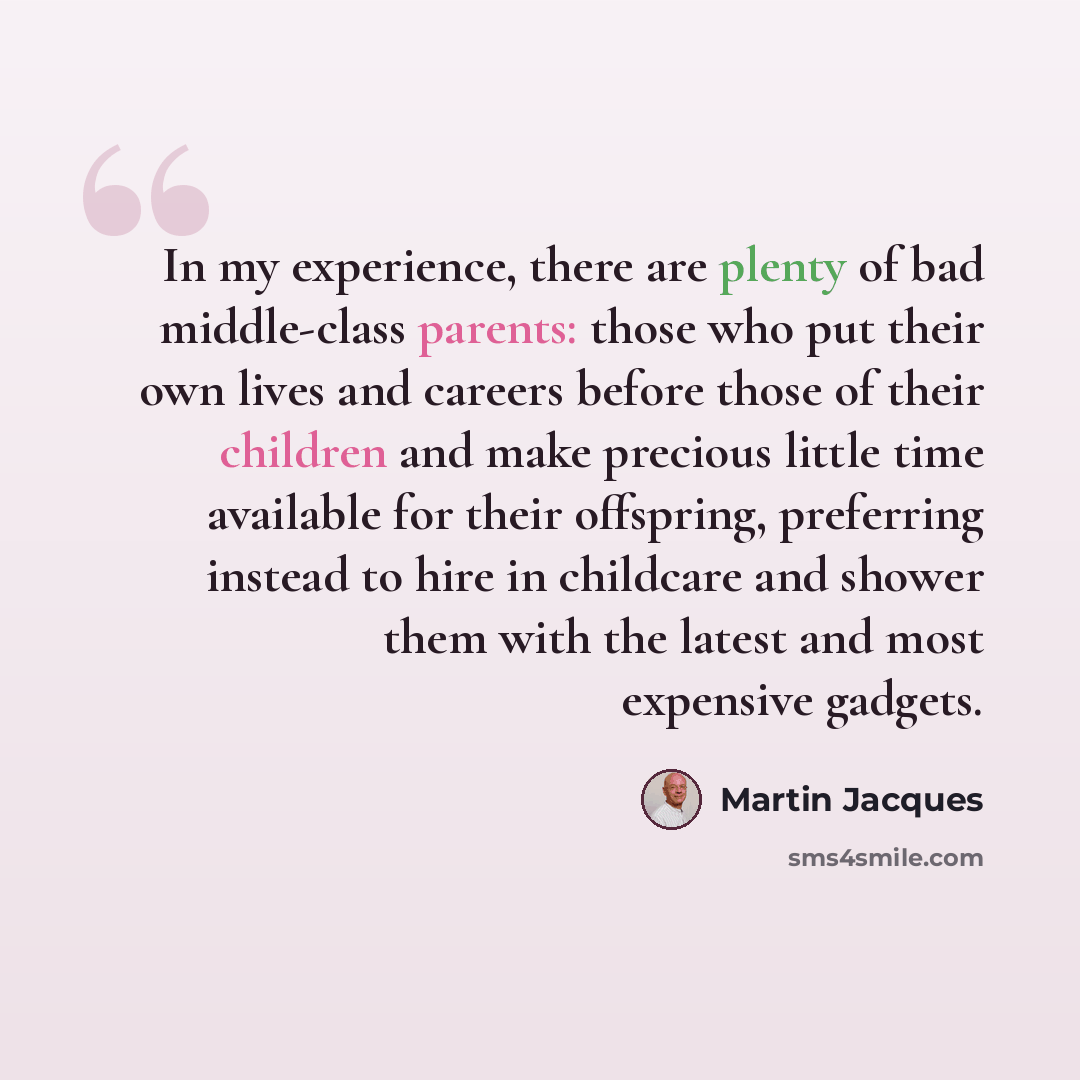 “In my experience, there are plenty of bad middle-class parents: those who put their own lives and careers before those of their children and make precious little time available for their offspring, preferring instead to hire in childcare and shower them with the latest and most expensive gadgets.” quote by Martin Jacques