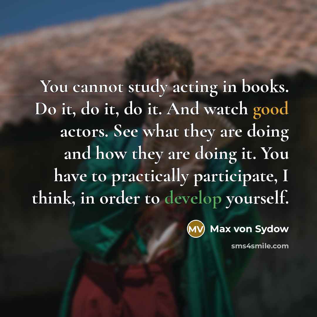 “You cannot study acting in books. Do it, do it, do it. And watch good actors. See what they are doing and how they are doing it. You have to practically participate, I think, in order to develop yourself.” quote by Max von Sydow
