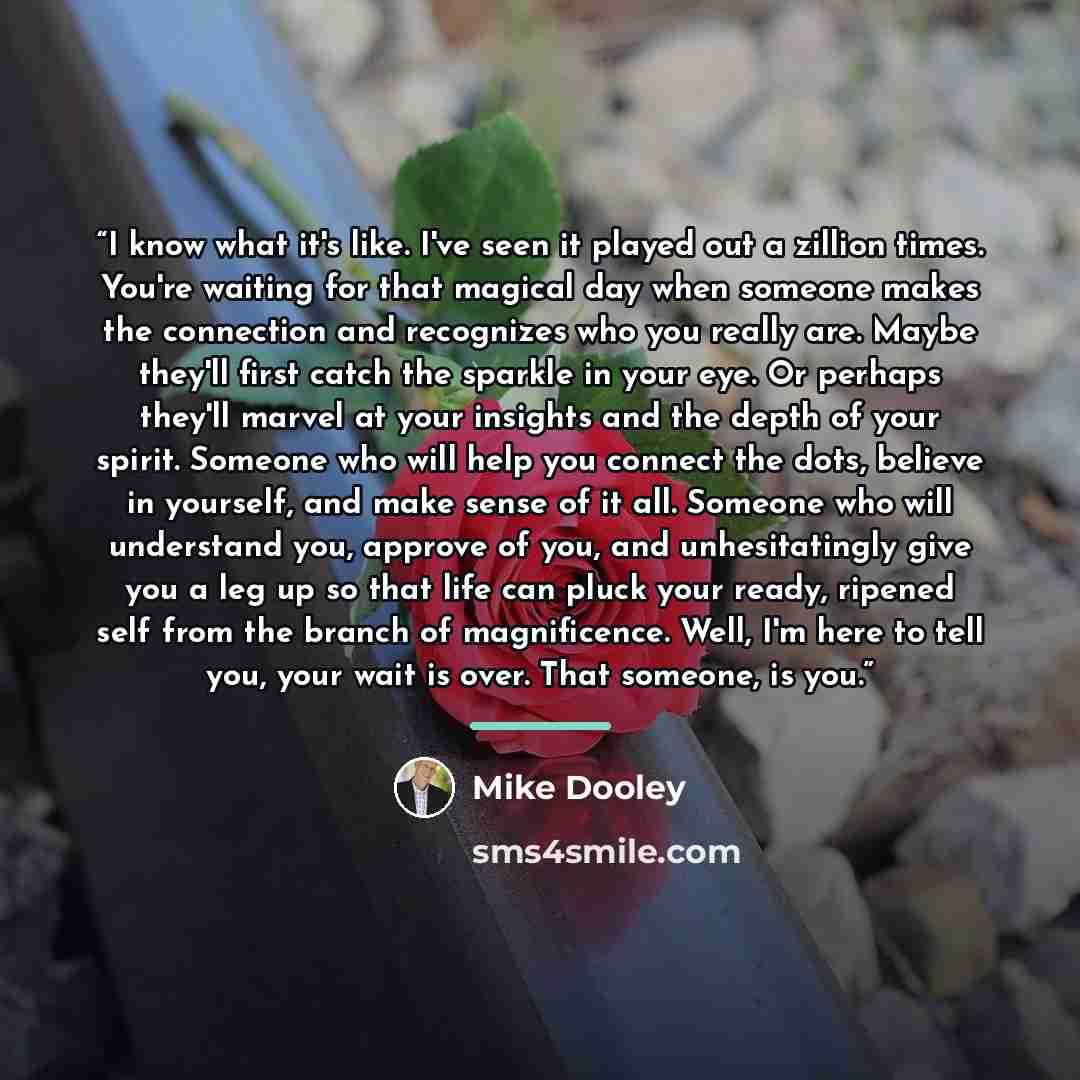 “I know what it's like. I've seen it played out a zillion times. You're waiting for that magical day when someone makes the connection and recognizes who you really are. Maybe they'll first catch the sparkle in your eye. Or perhaps they'll marvel at your insights and the depth of your spirit…” quote by Mike Dooley