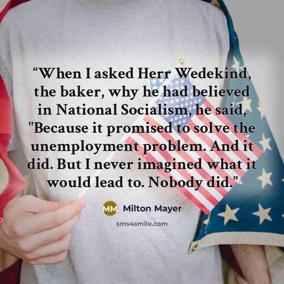 “When I asked Herr Wedekind, the baker, why he had believed in National Socialism, he said, "Because it promised to solve the unemployment problem. And it did. But I never imagined what it would lead to. Nobody did.” quote by Milton Mayer