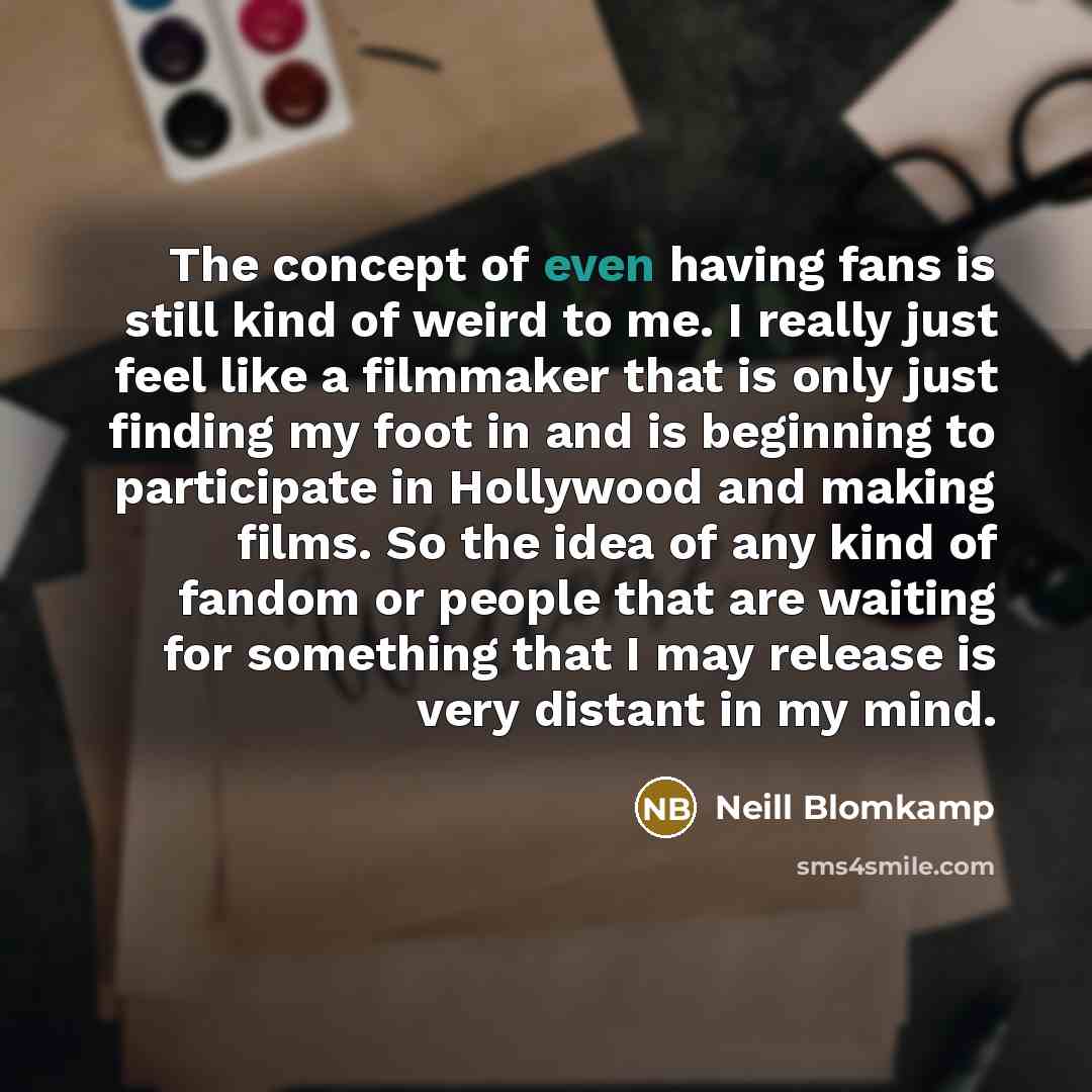 “The concept of even having fans is still kind of weird to me. I really just feel like a filmmaker that is only just finding my foot in and is beginning to participate in Hollywood and making films. So the idea of any kind of fandom or people that are waiting for something that I may release is…” quote by Neill Blomkamp