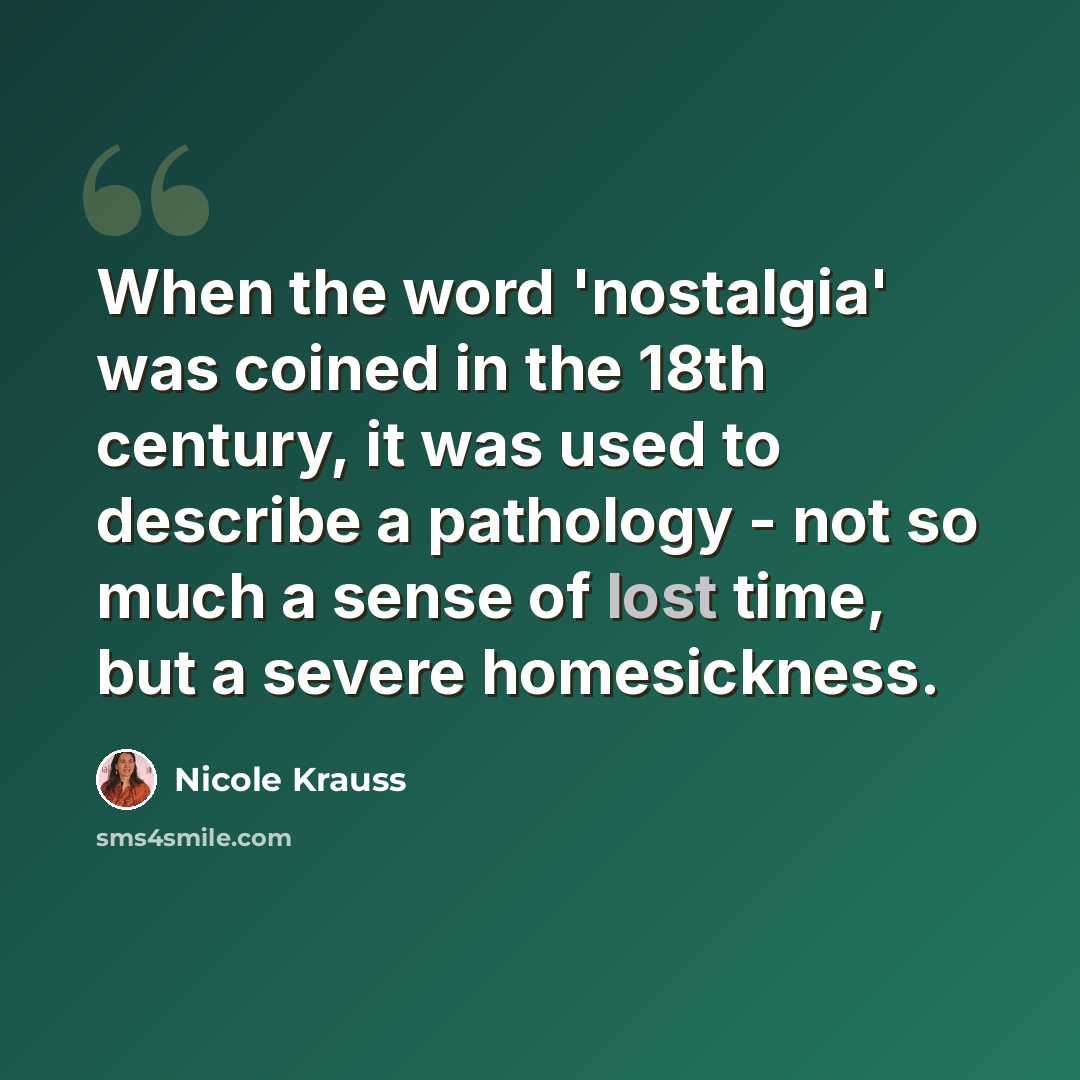 “When the word 'nostalgia' was coined in the 18th century, it was used to describe a pathology - not so much a sense of lost time, but a severe homesickness.” quote by Nicole Krauss