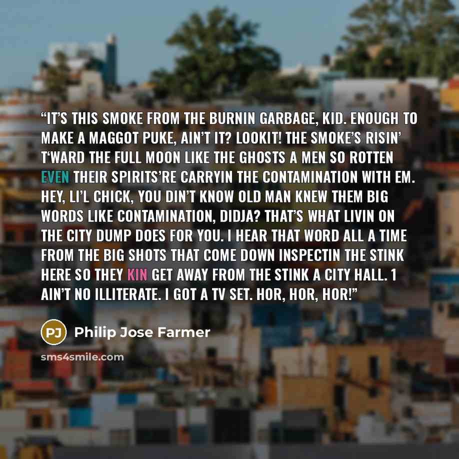 “It’s this smoke from the burnin garbage, kid. Enough to make a maggot puke, ain’t it? Lookit! The smoke’s risin’ t‘ward the full moon like the ghosts a men so rotten even their spirits’re carryin the contamination with em. Hey, li’l chick, you din’t know Old Man knew them big words like…” quote by Philip José Farmer