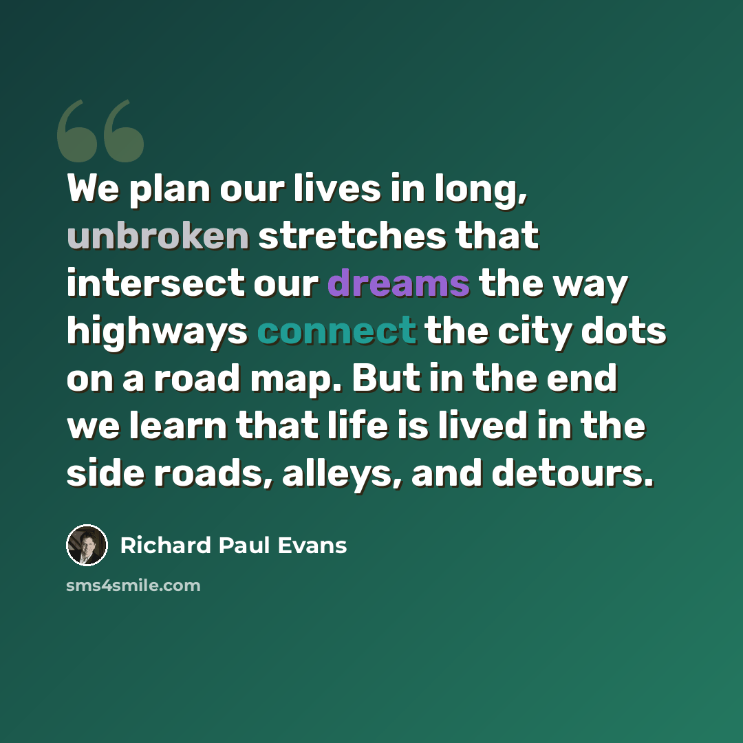 “We plan our lives in long, unbroken stretches that intersect our dreams the way highways connect the city dots on a road map. But in the end we learn that life is lived in the side roads, alleys, and detours.” quote by Richard Paul Evans