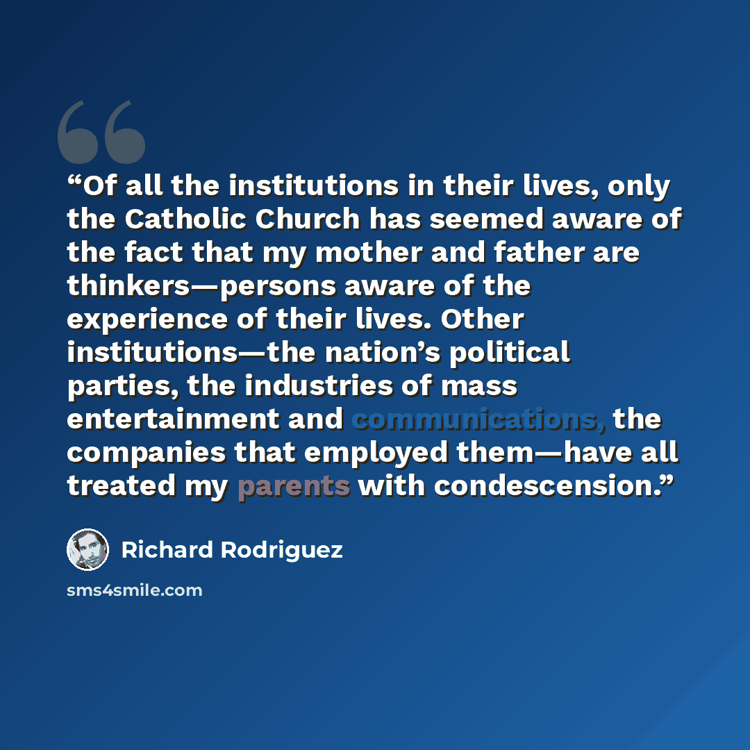 “Of all the institutions in their lives, only the Catholic Church has seemed aware of the fact that my mother and father are thinkers—persons aware of the experience of their lives. Other institutions—the nation’s political parties, the industries of mass entertainment and communications, the…” quote by Richard Rodriguez