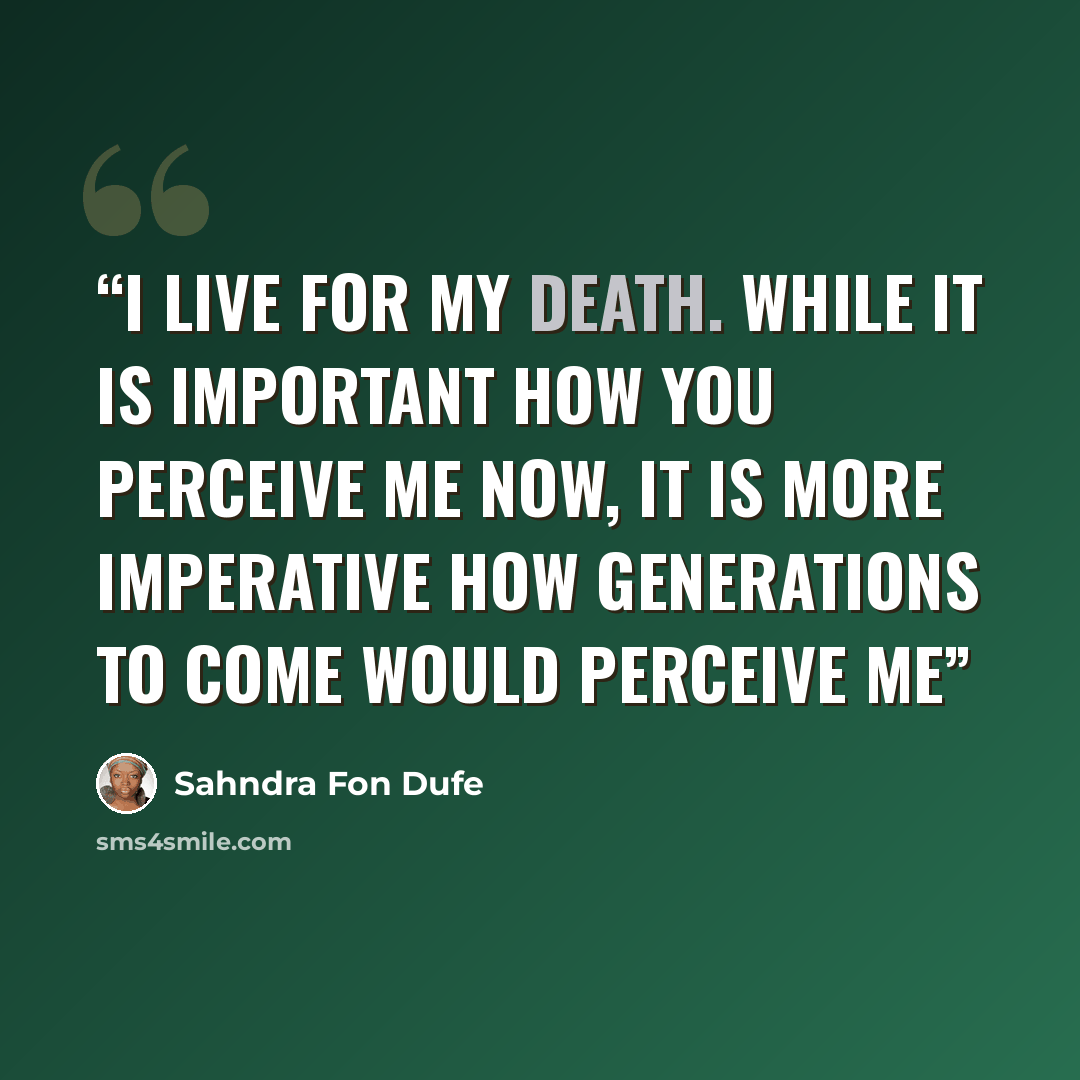 “I live for my death. While it is important how you perceive me now, It is more imperative how generations to come would perceive me” quote by Sahndra Fon Dufe