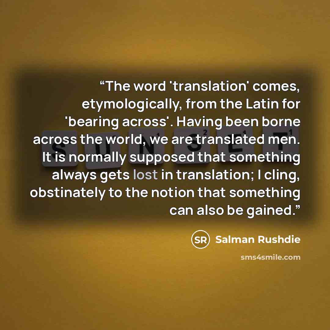 “The word 'translation' comes, etymologically, from the Latin for 'bearing across'. Having been borne across the world, we are translated men. It is normally supposed that something always gets lost in translation; I cling, obstinately to the notion that something can also be gained.” quote by Salman Rushdie