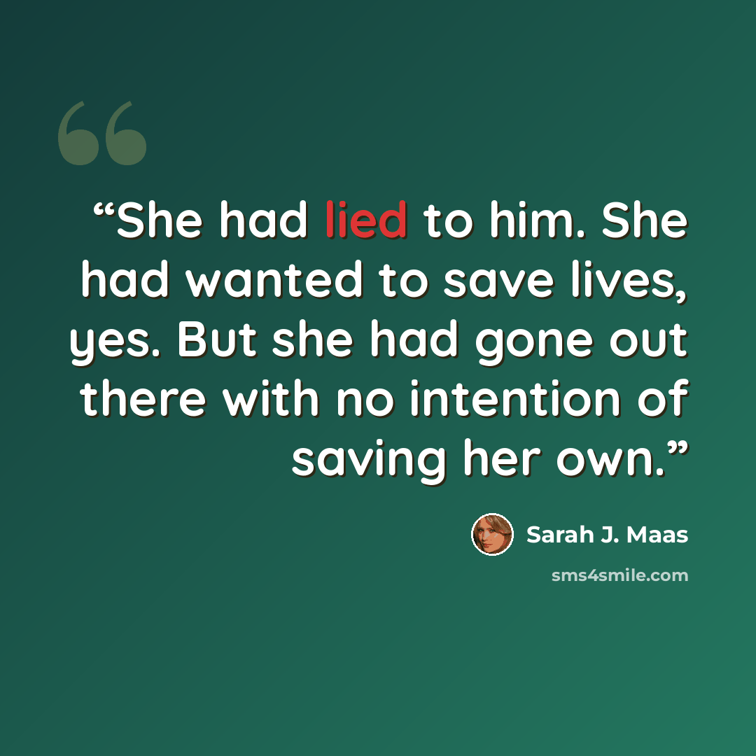 “She had lied to him. She had wanted to save lives, yes. But she had gone out there with no intention of saving her own.” quote by Sarah J. Maas