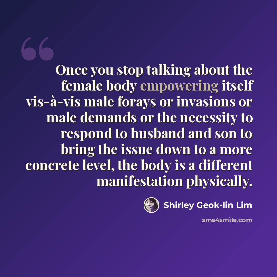“Once you stop talking about the female body empowering itself vis-à-vis male forays or invasions or male demands or the necessity to respond to husband and son to bring the issue down to a more concrete level, the body is a different manifestation physically.” quote by Shirley Geok-lin Lim